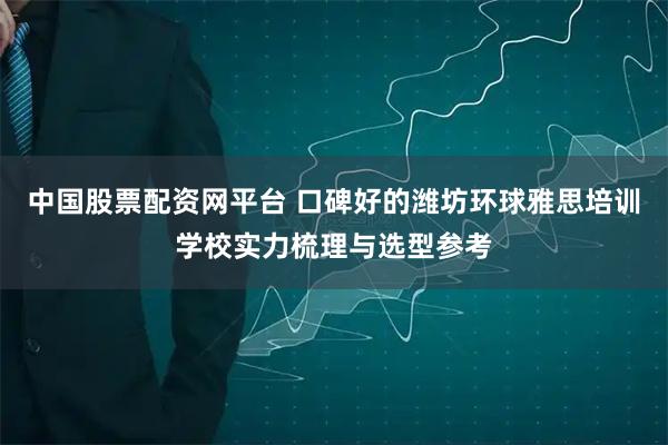 中国股票配资网平台 口碑好的潍坊环球雅思培训学校实力梳理与选型参考