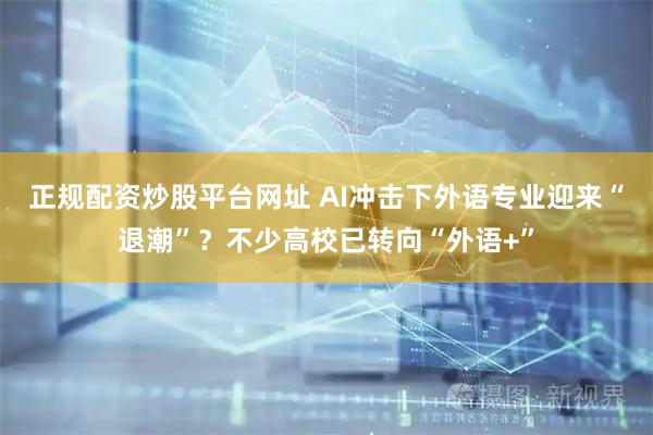 正规配资炒股平台网址 AI冲击下外语专业迎来“退潮”？不少高校已转向“外语+”