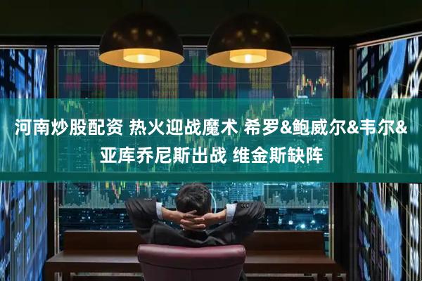 河南炒股配资 热火迎战魔术 希罗&鲍威尔&韦尔&亚库乔尼斯出战 维金斯缺阵