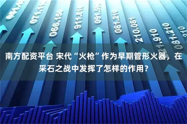 南方配资平台 宋代“火枪”作为早期管形火器，在采石之战中发挥了怎样的作用？