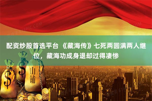 配资炒股首选平台 《藏海传》七死两圆满两人继位，藏海功成身退却过得凄惨