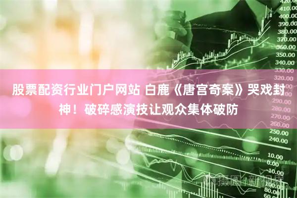 股票配资行业门户网站 白鹿《唐宫奇案》哭戏封神！破碎感演技让观众集体破防