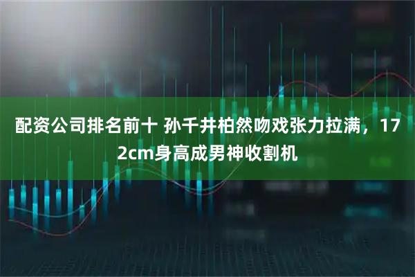 配资公司排名前十 孙千井柏然吻戏张力拉满，172cm身高成男神收割机