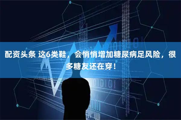 配资头条 这6类鞋，会悄悄增加糖尿病足风险，很多糖友还在穿！