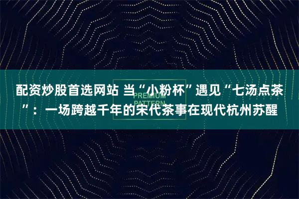 配资炒股首选网站 当“小粉杯”遇见“七汤点茶”：一场跨越千年的宋代茶事在现代杭州苏醒