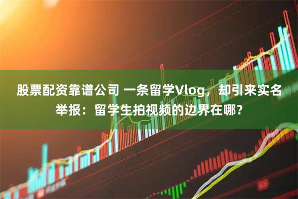 股票配资靠谱公司 一条留学Vlog，却引来实名举报：留学生拍视频的边界在哪？
