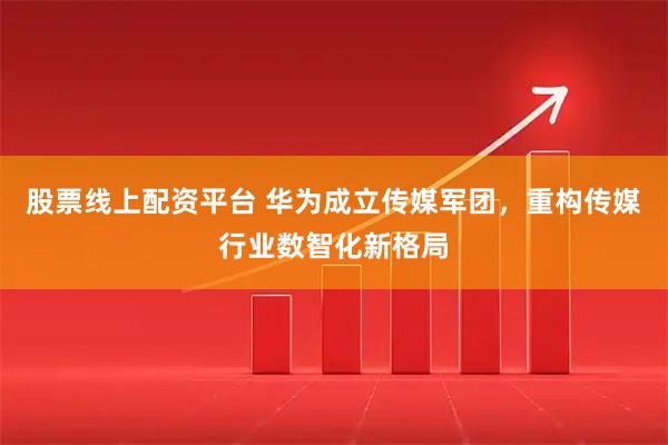 股票线上配资平台 华为成立传媒军团，重构传媒行业数智化新格局