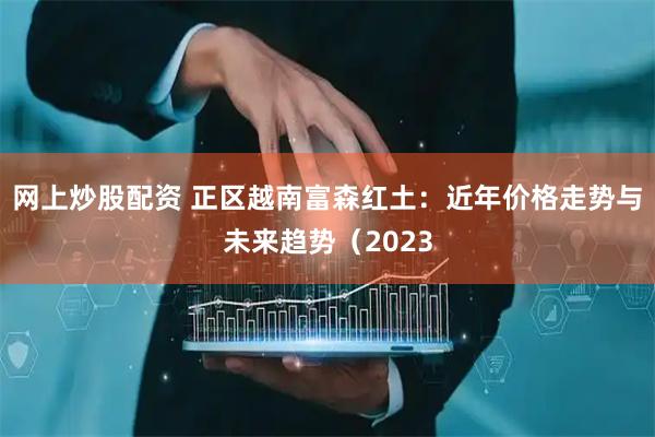 网上炒股配资 正区越南富森红土：近年价格走势与未来趋势（2023