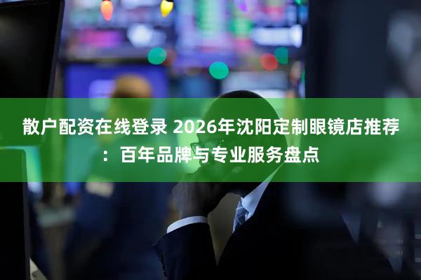 散户配资在线登录 2026年沈阳定制眼镜店推荐：百年品牌与专业服务盘点