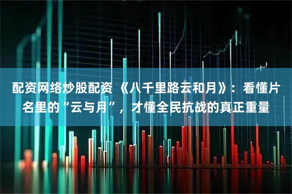 配资网络炒股配资 《八千里路云和月》：看懂片名里的“云与月”，才懂全民抗战的真正重量