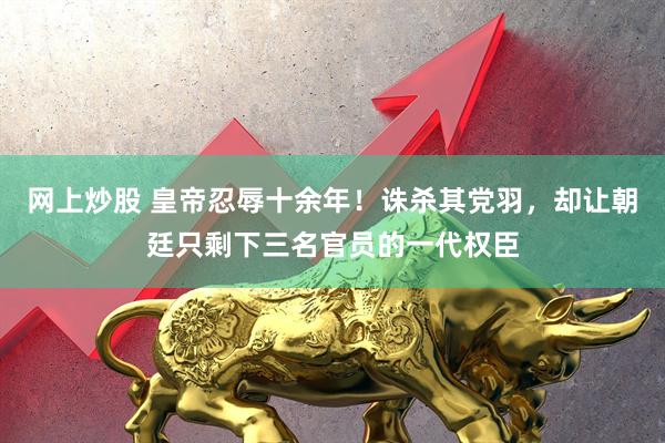 网上炒股 皇帝忍辱十余年！诛杀其党羽，却让朝廷只剩下三名官员的一代权臣