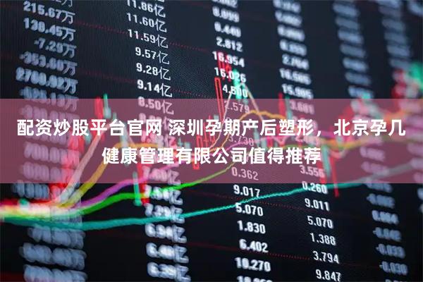 配资炒股平台官网 深圳孕期产后塑形，北京孕几健康管理有限公司值得推荐