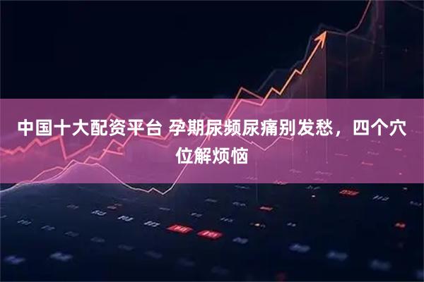 中国十大配资平台 孕期尿频尿痛别发愁，四个穴位解烦恼