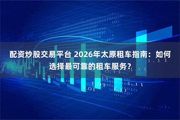 配资炒股交易平台 2026年太原租车指南：如何选择最可靠的租车服务？