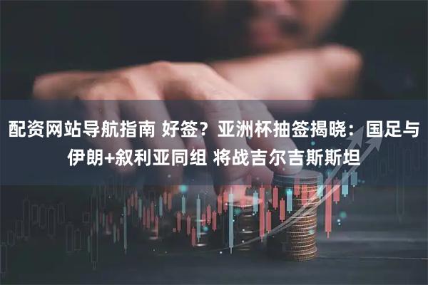 配资网站导航指南 好签？亚洲杯抽签揭晓：国足与伊朗+叙利亚同组 将战吉尔吉斯斯坦