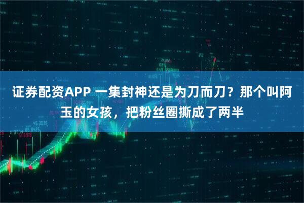 证券配资APP 一集封神还是为刀而刀？那个叫阿玉的女孩，把粉丝圈撕成了两半