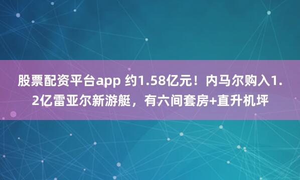 股票配资平台app 约1.58亿元！内马尔购入1.2亿雷亚尔新游艇，有六间套房+直升机坪