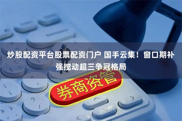 炒股配资平台股票配资门户 国手云集！窗口期补强搅动超三争冠格局
