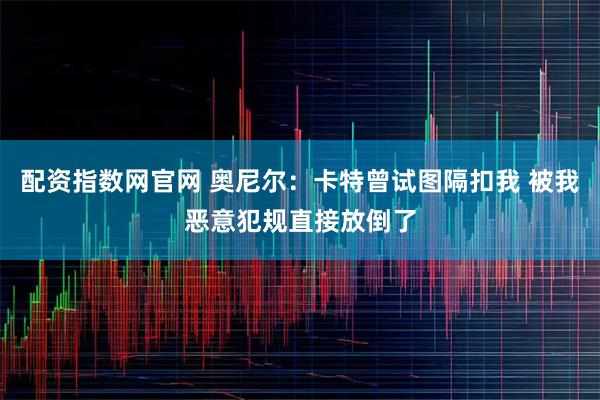配资指数网官网 奥尼尔：卡特曾试图隔扣我 被我恶意犯规直接放倒了