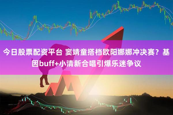 今日股票配资平台 窦靖童搭档欧阳娜娜冲决赛？基因buff+小清新合唱引爆乐迷争议