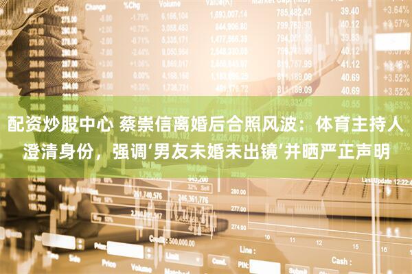 配资炒股中心 蔡崇信离婚后合照风波：体育主持人澄清身份，强调‘男友未婚未出镜’并晒严正声明