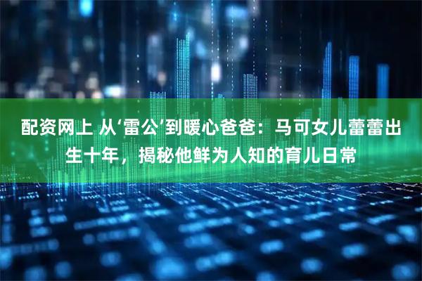配资网上 从‘雷公’到暖心爸爸：马可女儿蕾蕾出生十年，揭秘他鲜为人知的育儿日常